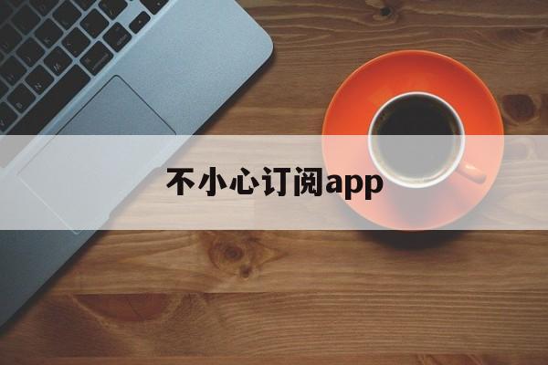 不小心订阅app(不小心订阅了付费项目怎么办)