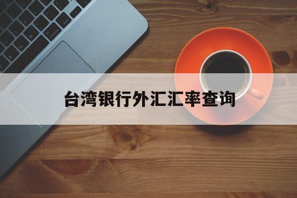 台湾银行外汇汇率查询(台湾银行汇率查询今日价格)